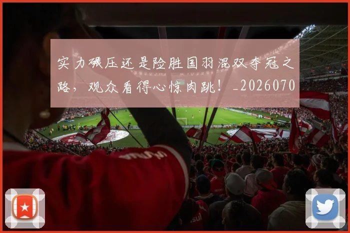实力碾压还是险胜国羽混双夺冠之路,观众看得心惊肉跳!_20260703233622