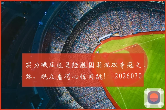 实力碾压还是险胜国羽混双夺冠之路,观众看得心惊肉跳!_20260703233622