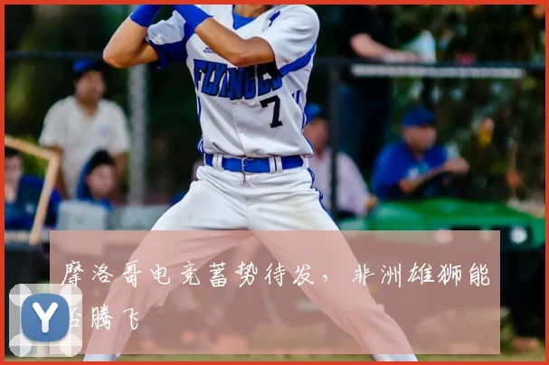 摩洛哥电竞蓄势待发,非洲雄狮能否腾飞