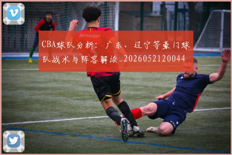 CBA球队分析：广东、辽宁等豪门球队战术与阵容解读_20260521200448