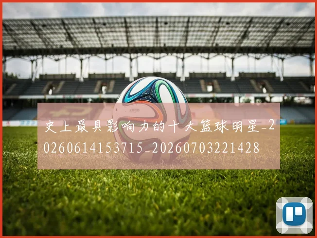 史上最具影响力的十大篮球明星_20260614153715_20260703221428