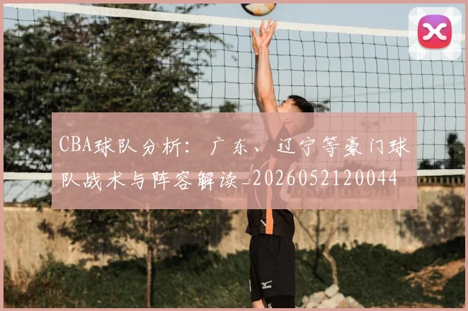 CBA球队分析：广东、辽宁等豪门球队战术与阵容解读_20260521200448_20260701211732_20260712050005