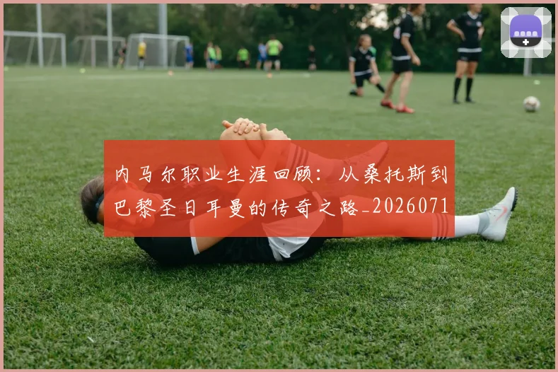 内马尔职业生涯回顾：从桑托斯到巴黎圣日耳曼的传奇之路_20260718005339