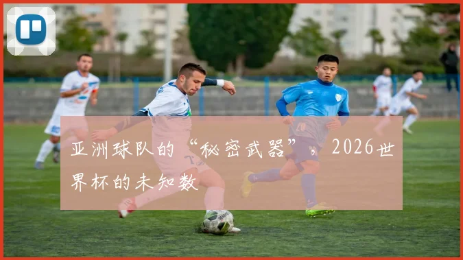 亚洲球队的“秘密武器”，2026世界杯的未知数