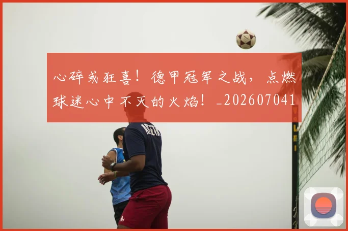 心碎或狂喜！德甲冠军之战，点燃球迷心中不灭的火焰！_20260704174022