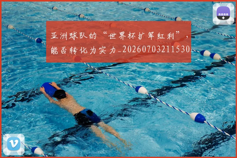 亚洲球队的“世界杯扩军红利”，能否转化为实力_20260703211530_20260717235809