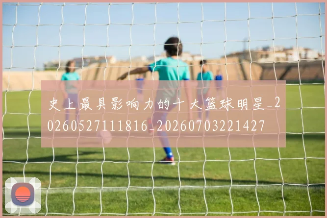 史上最具影响力的十大篮球明星_20260527111816_20260703221427