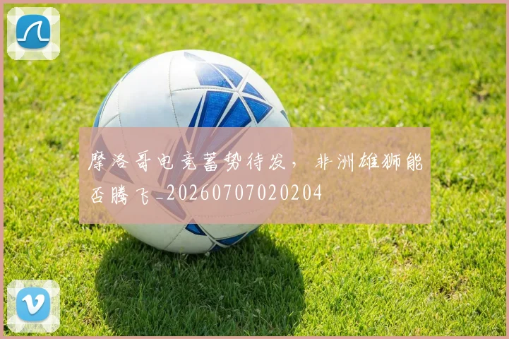 摩洛哥电竞蓄势待发,非洲雄狮能否腾飞_20260707020204