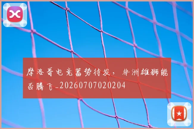 摩洛哥电竞蓄势待发，非洲雄狮能否腾飞_20260707020204