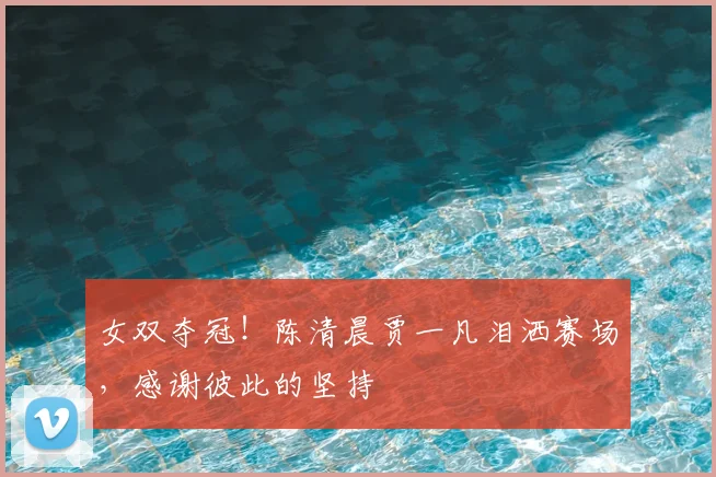 女双夺冠！陈清晨贾一凡泪洒赛场，感谢彼此的坚持