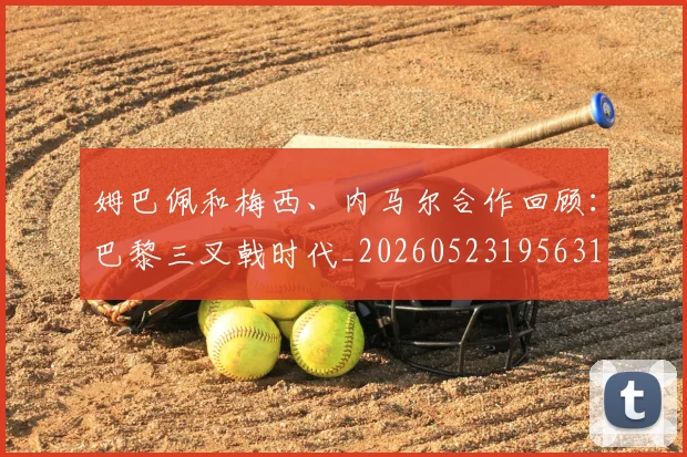 姆巴佩和梅西、内马尔合作回顾：巴黎三叉戟时代_20260523195631_20260703231416_20260720185112
