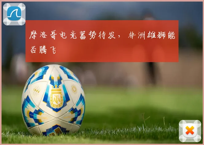 摩洛哥电竞蓄势待发,非洲雄狮能否腾飞